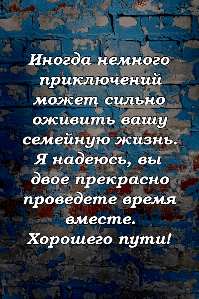 Иногда немного приключений может сильно оживить вашу семейную жизнь. Я надеюсь, вы двое прекрасно проведете время вместе. Хорошего пути!