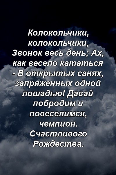 Колокольчики, колокольчики, Звонок весь день; Ах, как весело кататься - В открытых санях, запряженных одной лошадью! Давай побродим и повеселимся, чемпион. Счастливого Рождества.