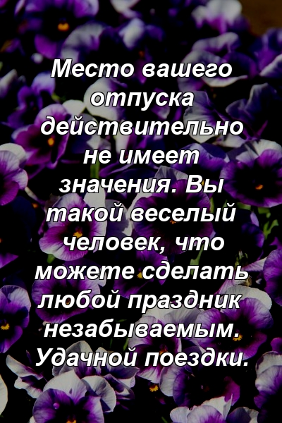 Место вашего отпуска действительно не имеет значения. Вы такой веселый человек, что можете сделать любой праздник незабываемым. Удачной поездки.