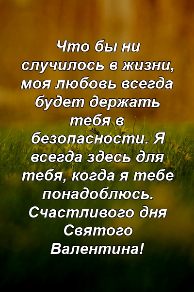 Что бы ни случилось в жизни, моя любовь всегда будет держать тебя в безопасности. Я всегда здесь для тебя, когда я тебе понадоблюсь. Счастливого дня Святого Валентина!