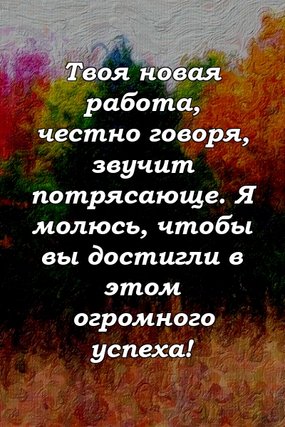 Твоя новая работа, честно говоря, звучит потрясающе. Я молюсь, чтобы вы достигли в этом огромного успеха!