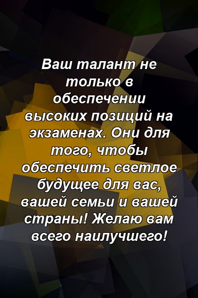 Ваш талант не только в обеспечении высоких позиций на экзаменах. Они для того, чтобы обеспечить светлое будущее для вас, вашей семьи и вашей страны! Желаю вам всего наилучшего!