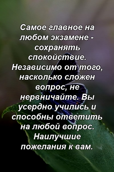 Самое главное на любом экзамене - сохранять спокойствие. Независимо от того, насколько сложен вопрос, не нервничайте. Вы усердно учились и способны ответить на любой вопрос. Наилучшие пожелания к вам.