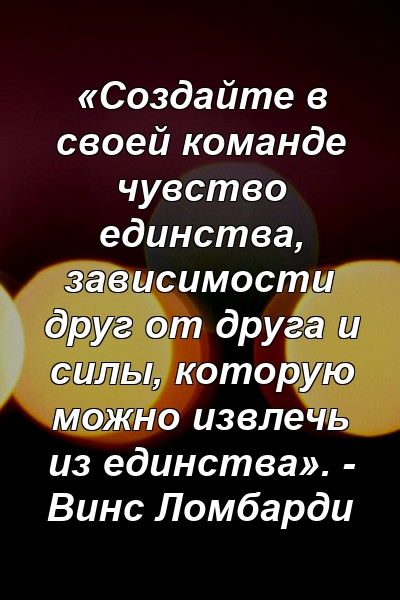 «Создайте в своей команде чувство единства, зависимости друг от друга и силы, которую можно извлечь из единства». - Винс Ломбарди