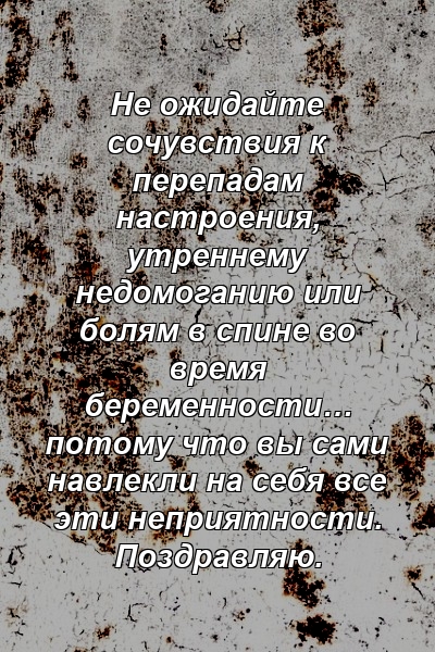 Не ожидайте сочувствия к перепадам настроения, утреннему недомоганию или болям в спине во время беременности… потому что вы сами навлекли на себя все эти неприятности. Поздравляю.