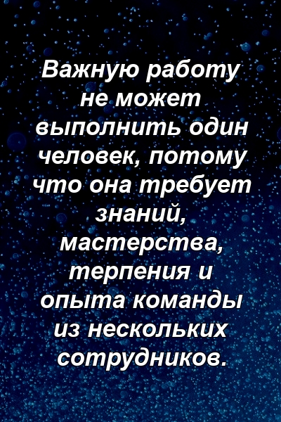 Важную работу не может выполнить один человек, потому что она требует знаний, мастерства, терпения и опыта команды из нескольких сотрудников.