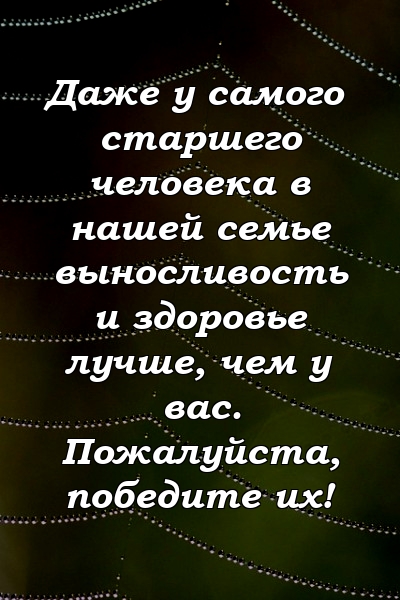 Даже у самого старшего человека в нашей семье выносливость и здоровье лучше, чем у вас. Пожалуйста, победите их!