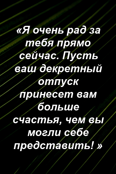 «Я очень рад за тебя прямо сейчас. Пусть ваш декретный отпуск принесет вам больше счастья, чем вы могли себе представить! »