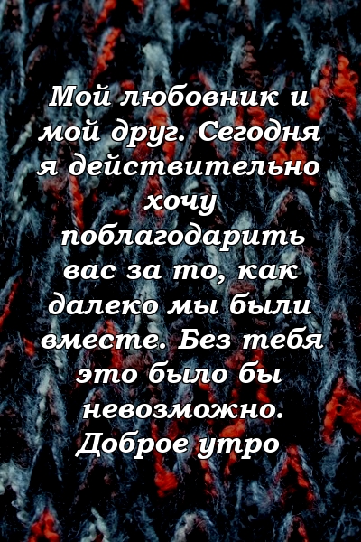 Мой любовник и мой друг. Сегодня я действительно хочу поблагодарить вас за то, как далеко мы были вместе. Без тебя это было бы невозможно. Доброе утро