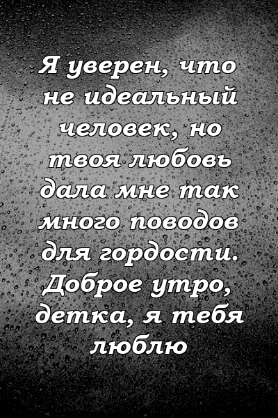 Я уверен, что не идеальный человек, но твоя любовь дала мне так много поводов для гордости. Доброе утро, детка, я тебя люблю