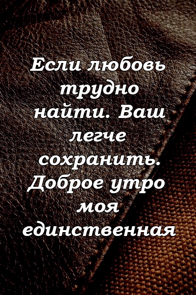 Если любовь трудно найти. Ваш легче сохранить. Доброе утро моя единственная