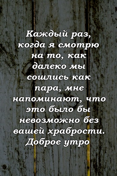 Каждый раз, когда я смотрю на то, как далеко мы сошлись как пара, мне напоминают, что это было бы невозможно без вашей храбрости. Доброе утро