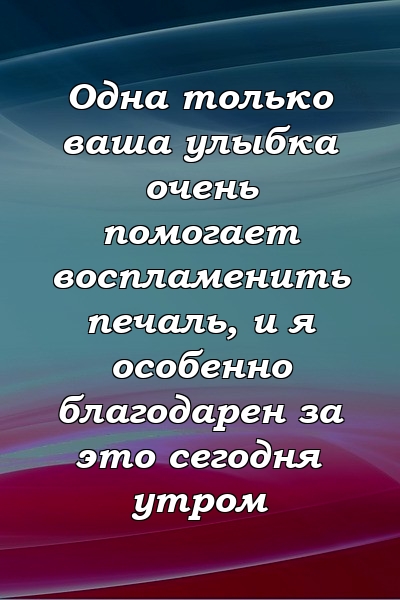 Одна только ваша улыбка очень помогает воспламенить печаль, и я особенно благодарен за это сегодня утром