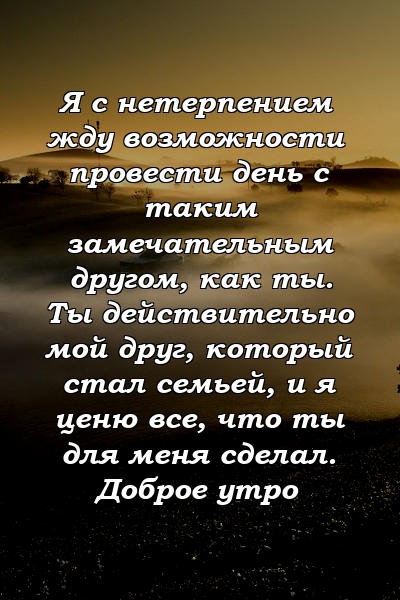 Я с нетерпением жду возможности провести день с таким замечательным другом, как ты. Ты действительно мой друг, который стал семьей, и я ценю все, что ты для меня сделал. Доброе утро