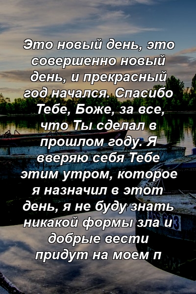 Это новый день, это совершенно новый день, и прекрасный год начался. Спасибо Тебе, Боже, за все, что Ты сделал в прошлом году. Я вверяю себя Тебе этим утром, которое я назначил в этот день, я не буду знать никакой формы зла и добрые вести придут на моем п