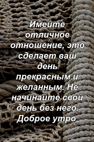 Имейте отличное отношение, это сделает ваш день прекрасным и желанным. Не начинайте свой день без него. Доброе утро