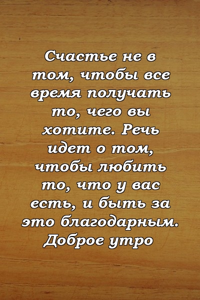 Счастье не в том, чтобы все время получать то, чего вы хотите. Речь идет о том, чтобы любить то, что у вас есть, и быть за это благодарным. Доброе утро