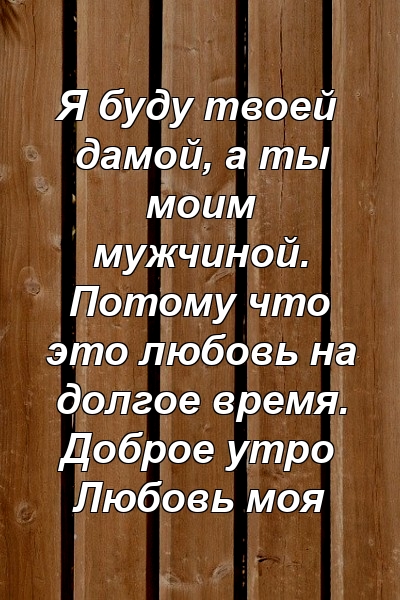 Я буду твоей дамой, а ты моим мужчиной. Потому что это любовь на долгое время. Доброе утро Любовь моя