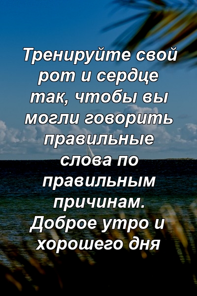 Тренируйте свой рот и сердце так, чтобы вы могли говорить правильные слова по правильным причинам. Доброе утро и хорошего дня