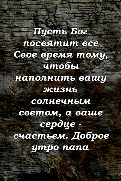 Пусть Бог посвятит все Свое время тому, чтобы наполнить вашу жизнь солнечным светом, а ваше сердце - счастьем. Доброе утро папа