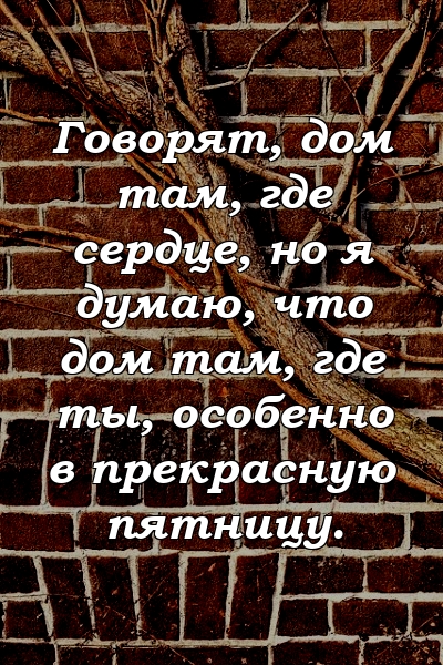 Говорят, дом там, где сердце, но я думаю, что дом там, где ты, особенно в прекрасную пятницу.