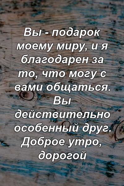 Вы - подарок моему миру, и я благодарен за то, что могу с вами общаться. Вы действительно особенный друг. Доброе утро, дорогой