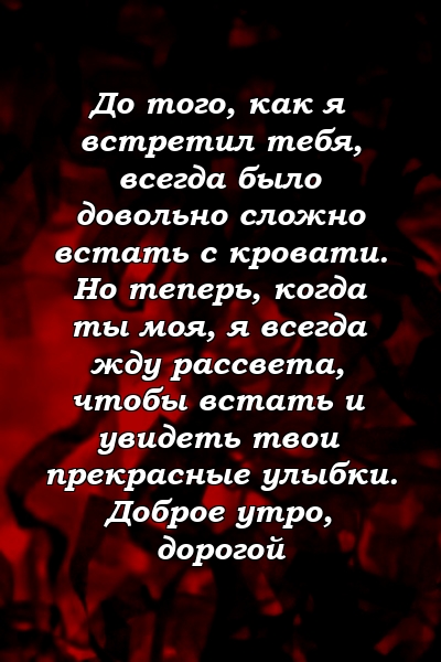 До того, как я встретил тебя, всегда было довольно сложно встать с кровати. Но теперь, когда ты моя, я всегда жду рассвета, чтобы встать и увидеть твои прекрасные улыбки. Доброе утро, дорогой