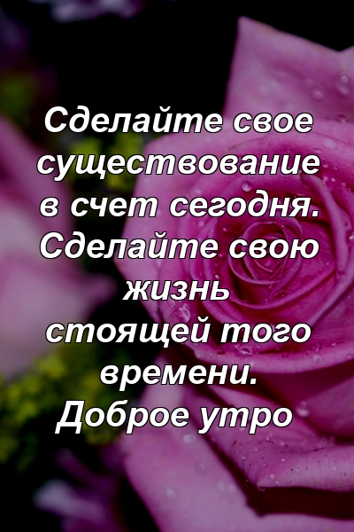 Сделайте свое существование в счет сегодня. Сделайте свою жизнь стоящей того времени. Доброе утро