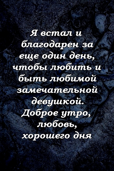 Я встал и благодарен за еще один день, чтобы любить и быть любимой замечательной девушкой. Доброе утро, любовь, хорошего дня