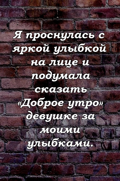 Я проснулась с яркой улыбкой на лице и подумала сказать «Доброе утро» девушке за моими улыбками.