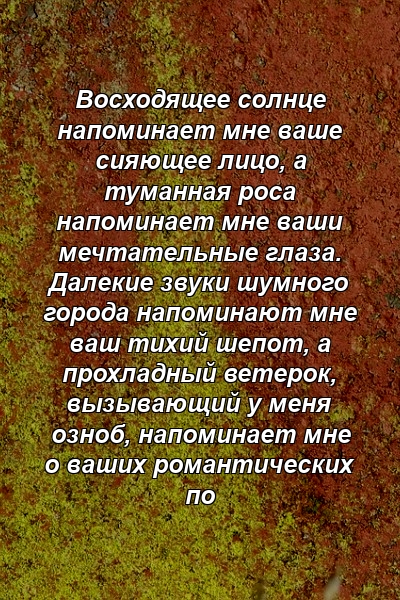 Восходящее солнце напоминает мне ваше сияющее лицо, а туманная роса напоминает мне ваши мечтательные глаза. Далекие звуки шумного города напоминают мне ваш тихий шепот, а прохладный ветерок, вызывающий у меня озноб, напоминает мне о ваших романтических по