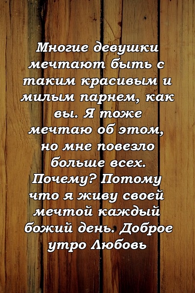 Многие девушки мечтают быть с таким красивым и милым парнем, как вы. Я тоже мечтаю об этом, но мне повезло больше всех. Почему? Потому что я живу своей мечтой каждый божий день. Доброе утро Любовь