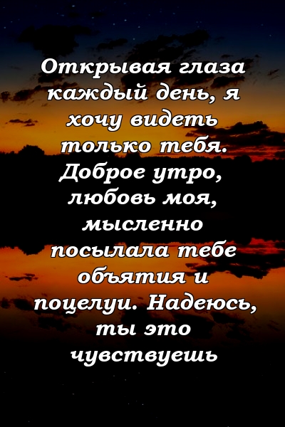 Открывая глаза каждый день, я хочу видеть только тебя. Доброе утро, любовь моя, мысленно посылала тебе объятия и поцелуи. Надеюсь, ты это чувствуешь