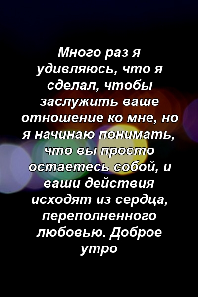 Много раз я удивляюсь, что я сделал, чтобы заслужить ваше отношение ко мне, но я начинаю понимать, что вы просто остаетесь собой, и ваши действия исходят из сердца, переполненного любовью. Доброе утро