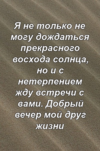 Я не только не могу дождаться прекрасного восхода солнца, но и с нетерпением жду встречи с вами. Добрый вечер мой друг жизни