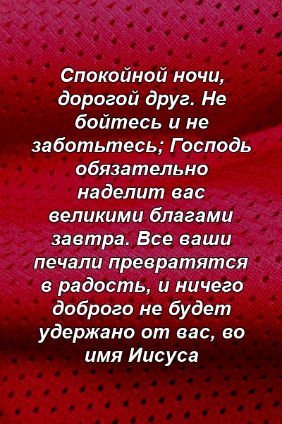 Спокойной ночи, дорогой друг. Не бойтесь и не заботьтесь; Господь обязательно наделит вас великими благами завтра. Все ваши печали превратятся в радость, и ничего доброго не будет удержано от вас, во имя Иисуса