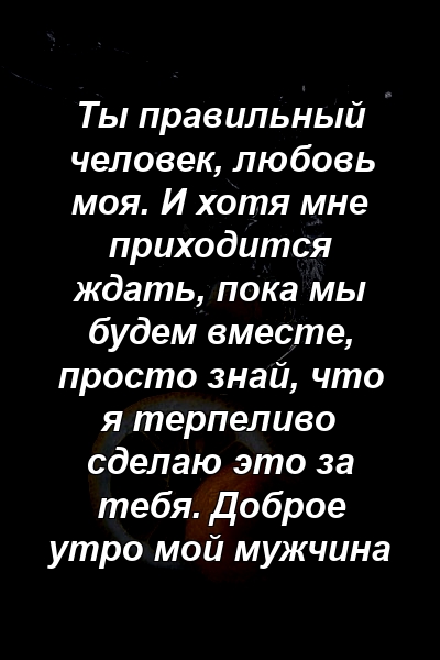 Ты правильный человек, любовь моя. И хотя мне приходится ждать, пока мы будем вместе, просто знай, что я терпеливо сделаю это за тебя. Доброе утро мой мужчина