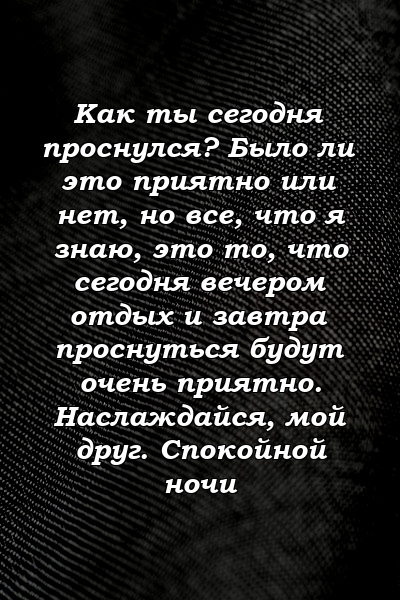 Как ты сегодня проснулся? Было ли это приятно или нет, но все, что я знаю, это то, что сегодня вечером отдых и завтра проснуться будут очень приятно. Наслаждайся, мой друг. Спокойной ночи