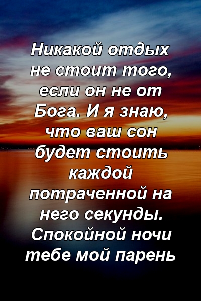 Никакой отдых не стоит того, если он не от Бога. И я знаю, что ваш сон будет стоить каждой потраченной на него секунды. Спокойной ночи тебе мой парень