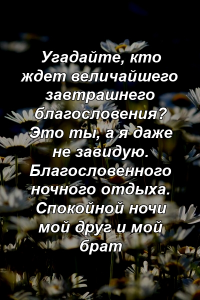 Угадайте, кто ждет величайшего завтрашнего благословения? Это ты, а я даже не завидую. Благословенного ночного отдыха. Спокойной ночи мой друг и мой брат