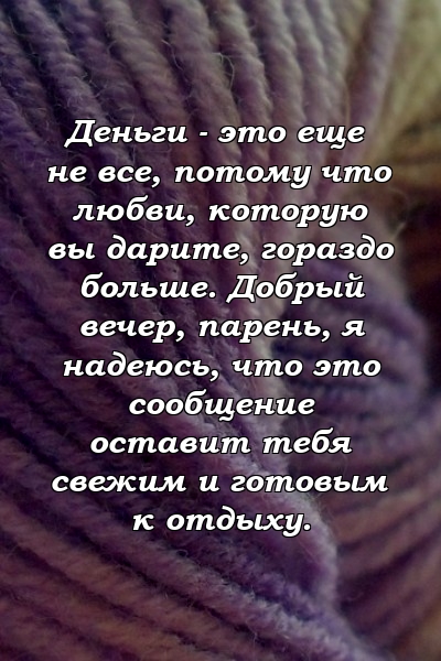 Деньги - это еще не все, потому что любви, которую вы дарите, гораздо больше. Добрый вечер, парень, я надеюсь, что это сообщение оставит тебя свежим и готовым к отдыху.