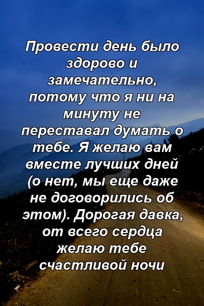 Провести день было здорово и замечательно, потому что я ни на минуту не переставал думать о тебе. Я желаю вам вместе лучших дней (о нет, мы еще даже не договорились об этом). Дорогая давка, от всего сердца желаю тебе счастливой ночи