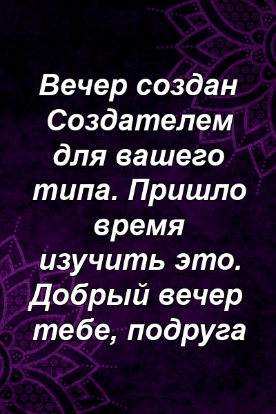 Вечер создан Создателем для вашего типа. Пришло время изучить это. Добрый вечер тебе, подруга