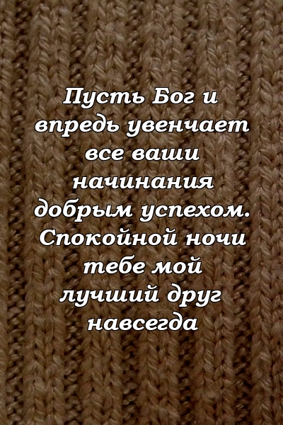 Пусть Бог и впредь увенчает все ваши начинания добрым успехом. Спокойной ночи тебе мой лучший друг навсегда