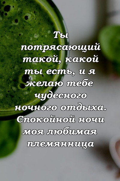 Ты потрясающий такой, какой ты есть, и я желаю тебе чудесного ночного отдыха. Спокойной ночи моя любимая племянница