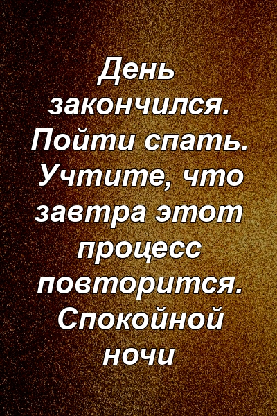 День закончился. Пойти спать. Учтите, что завтра этот процесс повторится. Спокойной ночи