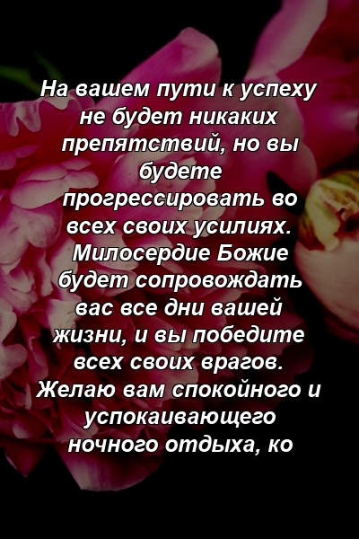 На вашем пути к успеху не будет никаких препятствий, но вы будете прогрессировать во всех своих усилиях. Милосердие Божие будет сопровождать вас все дни вашей жизни, и вы победите всех своих врагов. Желаю вам спокойного и успокаивающего ночного отдыха, ко