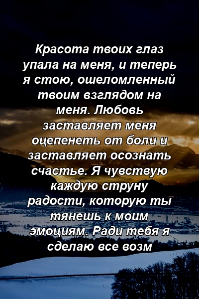 Красота твоих глаз упала на меня, и теперь я стою, ошеломленный твоим взглядом на меня. Любовь заставляет меня оцепенеть от боли и заставляет осознать счастье. Я чувствую каждую струну радости, которую ты тянешь к моим эмоциям. Ради тебя я сделаю все возм