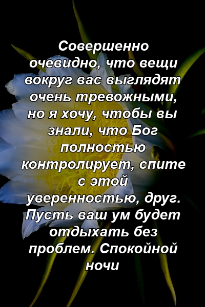 Совершенно очевидно, что вещи вокруг вас выглядят очень тревожными, но я хочу, чтобы вы знали, что Бог полностью контролирует, спите с этой уверенностью, друг. Пусть ваш ум будет отдыхать без проблем. Спокойной ночи