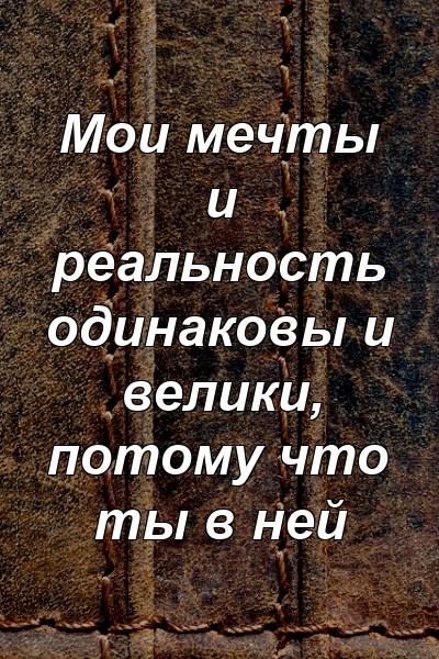 Мои мечты и реальность одинаковы и велики, потому что ты в ней